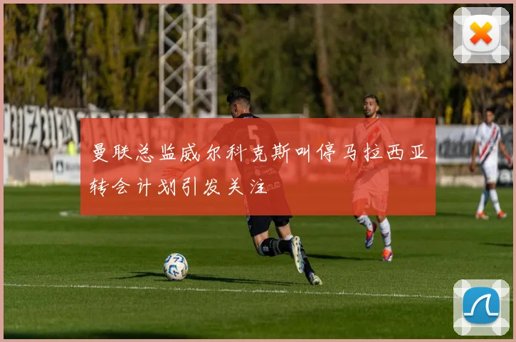 曼联总监威尔科克斯叫停马拉西亚转会计划引发关注