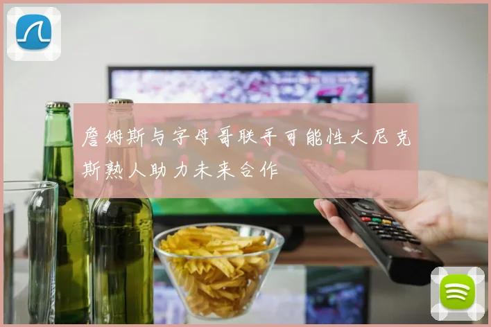 詹姆斯与字母哥联手可能性大尼克斯熟人助力未来合作