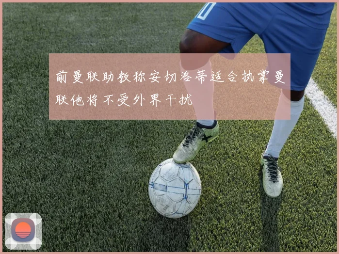 前曼联助教称安切洛蒂适合执掌曼联他将不受外界干扰