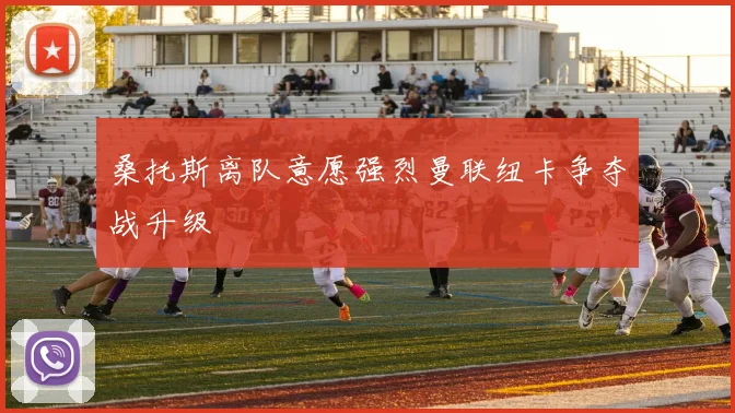 桑托斯离队意愿强烈曼联纽卡争夺战升级