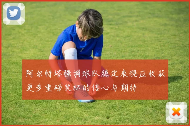 阿尔特塔强调球队稳定表现应收获更多重磅奖杯的信心与期待