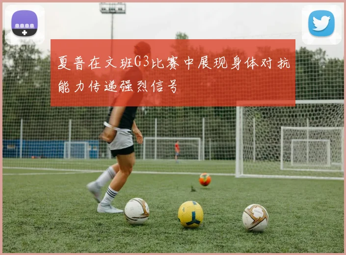 夏普在文班G3比赛中展现身体对抗能力传递强烈信号