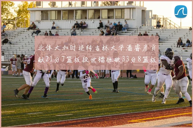 北体大加时逆转吉林大学潘睿彦贡献21分7篮板段世镭独砍33分8篮板表现抢眼