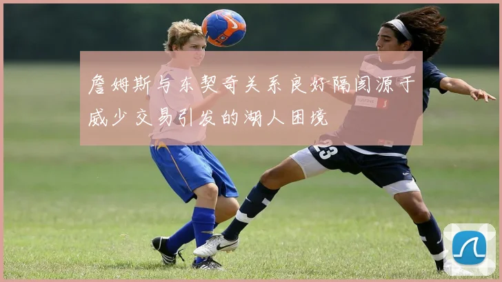 詹姆斯与东契奇关系良好隔阂源于威少交易引发的湖人困境