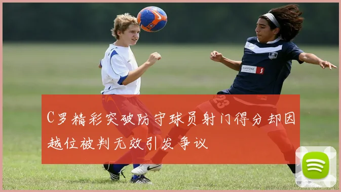 C罗精彩突破防守球员射门得分却因越位被判无效引发争议