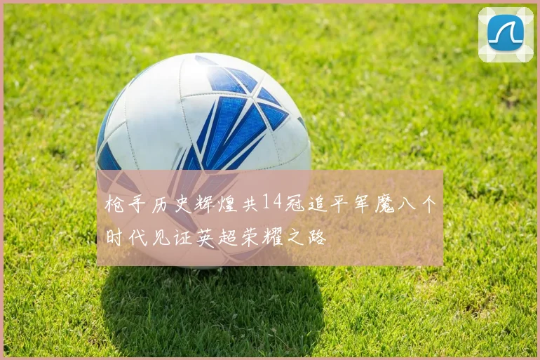 枪手历史辉煌共14冠追平军魔八个时代见证英超荣耀之路