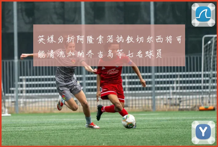 英媒分析阿隆索若执教切尔西将可能清洗加纳乔吉乌等七名球员