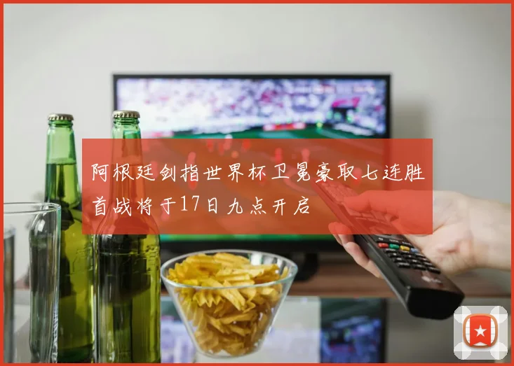 阿根廷剑指世界杯卫冕豪取七连胜首战将于17日九点开启