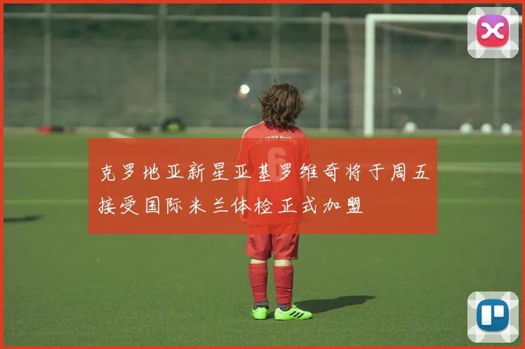 克罗地亚新星亚基罗维奇将于周五接受国际米兰体检正式加盟