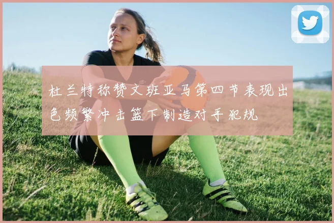 杜兰特称赞文班亚马第四节表现出色频繁冲击篮下制造对手犯规