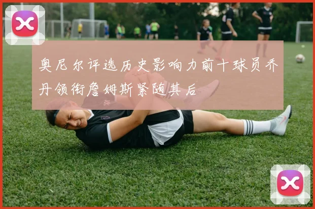 奥尼尔评选历史影响力前十球员乔丹领衔詹姆斯紧随其后