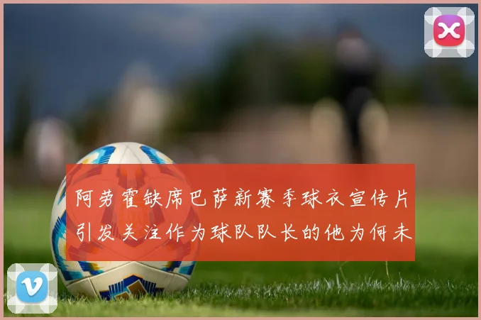 阿劳霍缺席巴萨新赛季球衣宣传片引发关注作为球队队长的他为何未现身