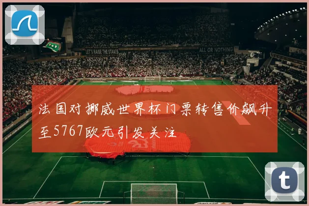 法国对挪威世界杯门票转售价飙升至5767欧元引发关注
