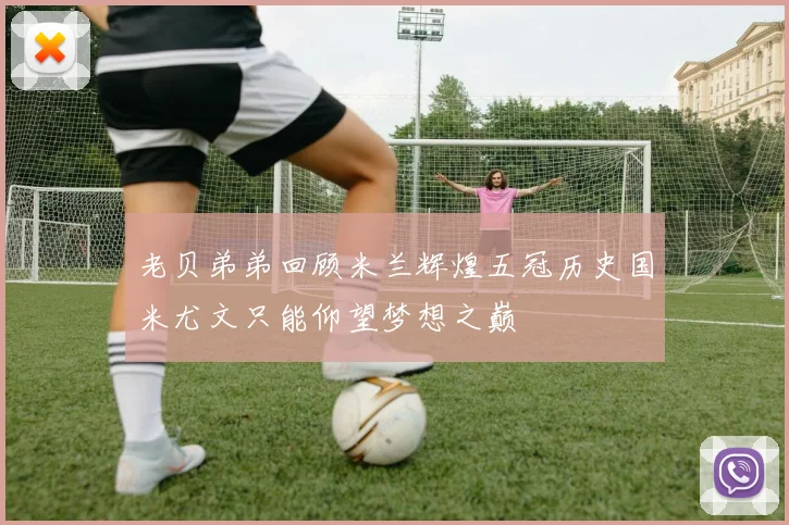 老贝弟弟回顾米兰辉煌五冠历史国米尤文只能仰望梦想之巅