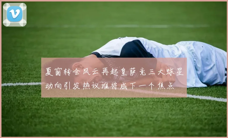 夏窗转会风云再起皇萨竞三大球星动向引发热议谁将成下一个焦点