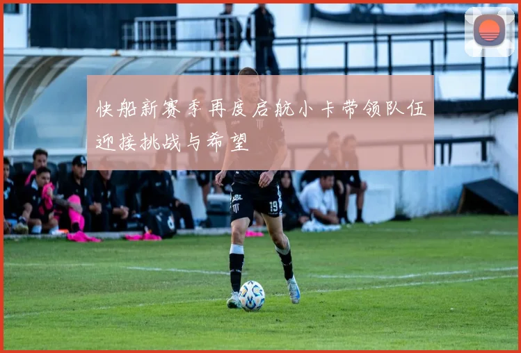 快船新赛季再度启航小卡带领队伍迎接挑战与希望