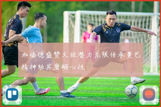 加福德盛赞文班潜力无限传承曼巴精神助其磨砺心性