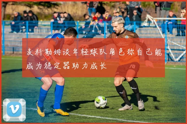 麦科勒姆谈年轻球队角色称自己能成为稳定器助力成长