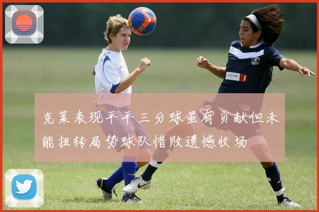 克莱表现平平三分球虽有贡献但未能扭转局势球队惜败遗憾收场