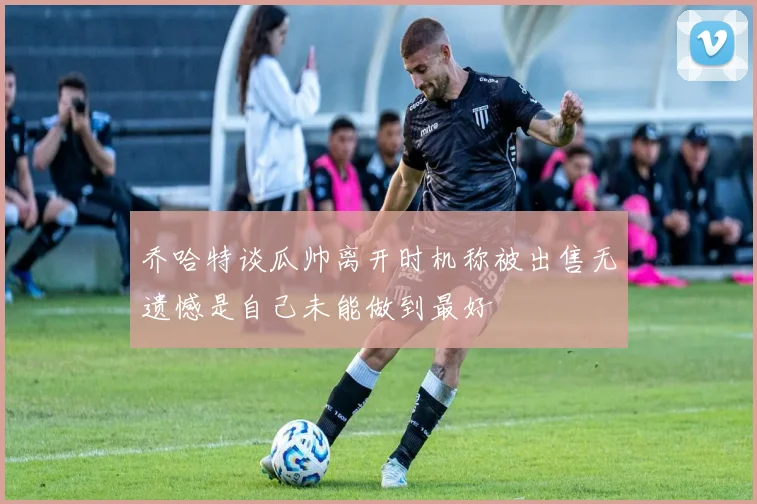 乔哈特谈瓜帅离开时机称被出售无遗憾是自己未能做到最好