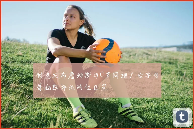 耐克发布詹姆斯与C罗同框广告字母哥幽默评论两位巨星